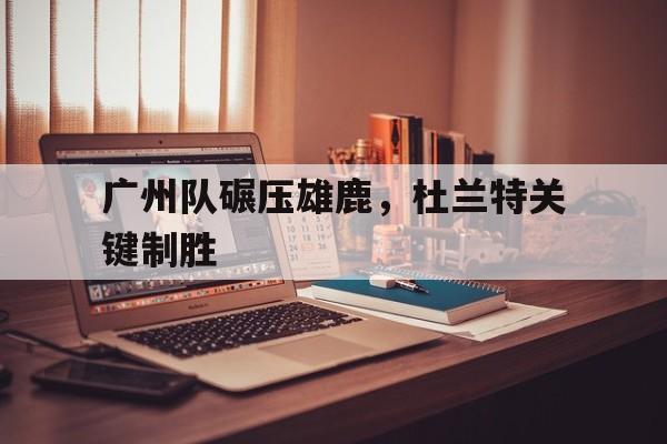 爱游戏官方入口-广州队碾压雄鹿，杜兰特关键制胜